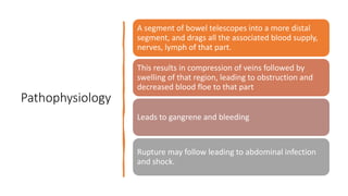 Pathophysiology
A segment of bowel telescopes into a more distal
segment, and drags all the associated blood supply,
nerves, lymph of that part.
This results in compression of veins followed by
swelling of that region, leading to obstruction and
decreased blood floe to that part
Leads to gangrene and bleeding
Rupture may follow leading to abdominal infection
and shock.
 