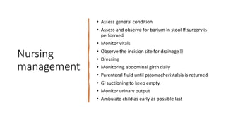 Nursing
management
• Assess general condition
• Assess and observe for barium in stool If surgery is
performed
• Monitor vitals
• Observe the incision site for drainage
• Dressing
• Monitoring abdominal girth daily
• Parenteral fluid until pstomacheristalsis is returned
• GI suctioning to keep empty
• Monitor urinary output
• Ambulate child as early as possible last
 