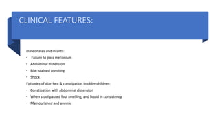 CLINICAL FEATURES:
In neonates and infants:
• Failure to pass meconium
• Abdominal distension
• Bile- stained vomiting
• Shock
Episodes of diarrhea & constipation In older children:
• Constipation with abdominal distension
• When stool passed foul smelling, and liquid in consistency
• Malnourished and anemic
 