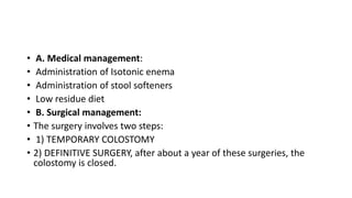 • A. Medical management:
• Administration of Isotonic enema
• Administration of stool softeners
• Low residue diet
• B. Surgical management:
• The surgery involves two steps:
• 1) TEMPORARY COLOSTOMY
• 2) DEFINITIVE SURGERY, after about a year of these surgeries, the
colostomy is closed.
 