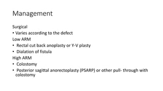 Management
Surgical
• Varies according to the defect
Low ARM
• Rectal cut back anoplasty or Y-V plasty
• Dialation of fistula
High ARM
• Colostomy
• Posterior sagittal anorectoplasty (PSARP) or other pull- through with
colostomy
 