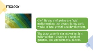 ETIOLOGY
Cleft lip and cleft palate are facial
malformations that occurs during early
weeks of fetal growth and development.
The exact cause is not known but it is
believed that it occurs as a result of
genetical and environmental factors.
 