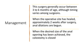 Management
This surgery generally occur between
3 to 6 months of age, although timing
varies among surgeons.
When the operative site has healed,
approximately 2 weeks after surgery,
anal dilations are begun.
When the desired size of the anal
opening has been achieved, the
colostomy is closed
 