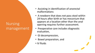 Nursing
management
• Assisting in identification of anorectal
malformations
• A newborn that does not pass stool within
24 hours after birth or has meconium that
appears at a location other than the anal
opening requires further assessment.
• Preoperative care includes diagnostic
evaluation,
• GI decompression,
• Bowel preparation, and
• IV fluids
 
