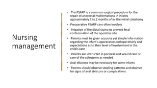 Nursing
management
• The PSARP is a common surgical procedure for the
repair of anorectal malformations in infants
approximately 1 to 2 months after the initial colostomy
• Preoperative PSARP care often involves
• Irrigation of the distal stoma to prevent fecal
contamination of the operative site
• Parents must be given accurate yet simple information
regarding the infant's appearance postoperatively and
expectations as to their level of involvement in the
child's care
• Parents are instructed in perineal and wound care or
care of the colostomy as needed
• Anal dilations may be necessary for some infants
• Parents should observe stooling patterns and observe
for signs of anal stricture or complications
 