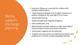 Family
support,
discharge
planning
• Long-term follow-up is essential for children with
complex malformations
• Toilet training is delayed, and complete continence is
seldom achieved at the usual age of 2 to 3 years
• Bowel habit training,
• Bowel management irrigation programs,
• Diet modification, and
• Administration of stool softeners or fiber help children
improve bowel function and social continence
• Daily bowel irrigations (if not acheived)
• Support and reassurance are important during the slow
progression to normal, socially acceptable function.
 