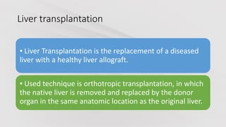 Liver transplantation
▪ Liver Transplantation is the replacement of a diseased
liver with a healthy liver allograft.
▪ Used technique is orthotropic transplantation, in which
the native liver is removed and replaced by the donor
organ in the same anatomic location as the original liver.
 