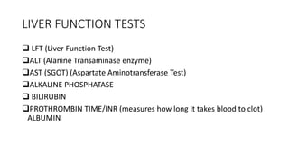 LIVER FUNCTION TESTS
 LFT (Liver Function Test)
ALT (Alanine Transaminase enzyme)
AST (SGOT) (Aspartate Aminotransferase Test)
ALKALINE PHOSPHATASE
 BILIRUBIN
PROTHROMBIN TIME/INR (measures how long it takes blood to clot)
ALBUMIN
 