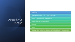 Acute Liver
Disease
▪ Infections
▪ Viral Hepatitis A, B, C, D, E, EBV, CMV, HSV,
▪ Others – Leptospirosis, Toxoplasma,
▪ Drugs – MANY – HERBALS/OTC
▪ Alcohol
▪ Toxins
▪ Vascular obstruction (eg. Budd-Chiari) (Blockage of a blood vessel)
 