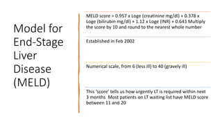 Model for
End-Stage
Liver
Disease
(MELD)
MELD score = 0.957 x Loge (creatinine mg/dl) + 0.378 x
Loge (bilirubin mg/dl) + 1.12 x Loge (INR) + 0.643 Multiply
the score by 10 and round to the nearest whole number
Established in Feb 2002
Numerical scale, from 6 (less ill) to 40 (gravely ill)
This ‘score’ tells us how urgently LT is required within next
3 months Most patients on LT waiting list have MELD score
between 11 and 20
 