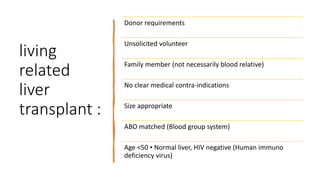 living
related
liver
transplant :
Donor requirements
Unsolicited volunteer
Family member (not necessarily blood relative)
No clear medical contra-indications
Size appropriate
ABO matched (Blood group system)
Age <50 ▪ Normal liver, HIV negative (Human immuno
deficiency virus)
 