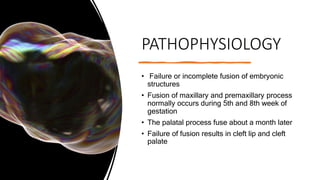 PATHOPHYSIOLOGY
• Failure or incomplete fusion of embryonic
structures
• Fusion of maxillary and premaxillary process
normally occurs during 5th and 8th week of
gestation
• The palatal process fuse about a month later
• Failure of fusion results in cleft lip and cleft
palate
 