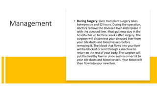 Management • During Surgery: Liver transplant surgery takes
between six and 12 hours. During the operation,
doctors remove the diseased liver and replace it
with the donated liver. Most patients stay in the
hospital for up to three weeks after surgery. The
surgeon will disconnect your diseased liver from
your bile ducts and blood vessels before
removing it. The blood that flows into your liver
will be blocked or sent through a machine to
return to the rest of your body. The surgeon will
put the healthy liver in place and reconnect it to
your bile ducts and blood vessels. Your blood will
then flow into your new liver.
 