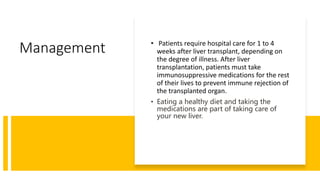 Management • Patients require hospital care for 1 to 4
weeks after liver transplant, depending on
the degree of illness. After liver
transplantation, patients must take
immunosuppressive medications for the rest
of their lives to prevent immune rejection of
the transplanted organ.
• Eating a healthy diet and taking the
medications are part of taking care of
your new liver.
 