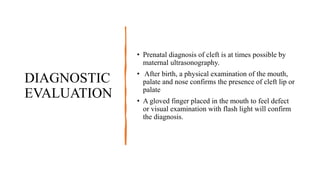 DIAGNOSTIC
EVALUATION
• Prenatal diagnosis of cleft is at times possible by
maternal ultrasonography.
• After birth, a physical examination of the mouth,
palate and nose confirms the presence of cleft lip or
palate
• A gloved finger placed in the mouth to feel defect
or visual examination with flash light will confirm
the diagnosis.
 