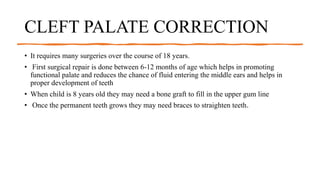 CLEFT PALATE CORRECTION
• It requires many surgeries over the course of 18 years.
• First surgical repair is done between 6-12 months of age which helps in promoting
functional palate and reduces the chance of fluid entering the middle ears and helps in
proper development of teeth
• When child is 8 years old they may need a bone graft to fill in the upper gum line
• Once the permanent teeth grows they may need braces to straighten teeth.
 