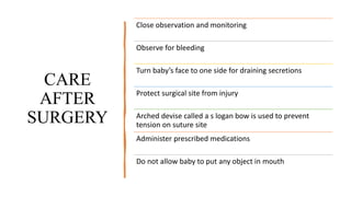 CARE
AFTER
SURGERY
Close observation and monitoring
Observe for bleeding
Turn baby’s face to one side for draining secretions
Protect surgical site from injury
Arched devise called a s logan bow is used to prevent
tension on suture site
Administer prescribed medications
Do not allow baby to put any object in mouth
 