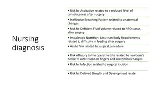 Nursing
diagnosis
• Risk for Aspiration related to a reduced level of
consciousness after surgery
• Ineffective Breathing Pattern related to anatomical
changes
• Risk for Deficient Fluid Volume related to NPO status
after surgery
• Imbalanced Nutrition: Less than Body Requirements
related to difficulty in feeding after surgery
• Acute Pain related to surgical procedure
• Risk of Injury to the operative site related to newborn’s
desire to suck thumb or fingers and anatomical changes
• Risk for Infection related to surgical incision
• Risk for Delayed Growth and Development relate
 