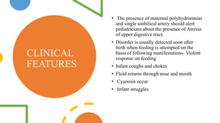 CLINICAL
FEATURES
• The presence of maternal polyhydromnias
and single umbilical artery should alert
pediatricians about the presence of Atresia
of upper digestive tract.
• Disorder is usually detected soon after
birth when feeding is attempted on the
basis of following manifestations- Violent
response on feeding
• Infant coughs and chokes
• Fluid returns through nose and mouth
• Cyanosis occur
• Infant struggles
 