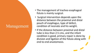 Management
• The management of tracheo esophageal
fistula is mainly surgical.
• Surgical intervention depends upon the
distance between the proximal and distal
pouch of esophagus, type of defect,
condition of neonate and his weight.
• If the distance between proximal and distal
tube is less than 2.5 cms, and the infant
condition is good, primary repair is done by
division and ligation of the fistula along with
end to end anastomosis.
 