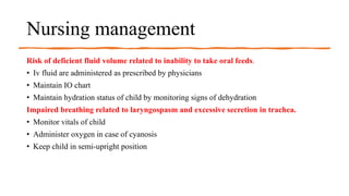 Nursing management
Risk of deficient fluid volume related to inability to take oral feeds.
• Iv fluid are administered as prescribed by physicians
• Maintain IO chart
• Maintain hydration status of child by monitoring signs of dehydration
Impaired breathing related to laryngospasm and excessive secretion in trachea.
• Monitor vitals of child
• Administer oxygen in case of cyanosis
• Keep child in semi-upright position
 