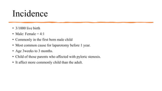 Incidence
• 3/1000 live birth
• Male: Female = 4:1
• Commonly in the first born male child
• Most common cause for laparotomy before 1 year.
• Age 3weeks to 3 months.
• Child of those parents who affected with pyloric stenosis.
• It affect more commonly child than the adult.
 