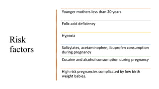 Risk
factors
Younger mothers less than 20 years
Folic acid deficiency
Hypoxia
Salicylates, acetaminophen, ibuprofen consumption
during pregnancy
Cocaine and alcohol consumption during pregnancy
High risk pregnancies complicated by low birth
weight babies.
 