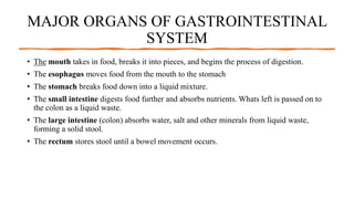 MAJOR ORGANS OF GASTROINTESTINAL
SYSTEM
• The mouth takes in food, breaks it into pieces, and begins the process of digestion.
• The esophagus moves food from the mouth to the stomach
• The stomach breaks food down into a liquid mixture.
• The small intestine digests food further and absorbs nutrients. Whats left is passed on to
the colon as a liquid waste.
• The large intestine (colon) absorbs water, salt and other minerals from liquid waste,
forming a solid stool.
• The rectum stores stool until a bowel movement occurs.
 