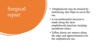 Surgical
repair
• Omphalocele may be treated by
mobilizing skin flaps to cover the
sac.
• A circumferential incision is
made along the skin-
omphalocele junction, keeping
membrane intact.
• Teflon sheets are sutures along
the edge and approximated over
the omphalocele sac.
 