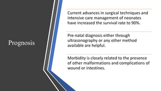 Prognosis
Current advances in surgical techniques and
intensive care management of neonates
have increased the survival rate to 90%.
Pre-natal diagnosis either through
ultrasonography or any other method
available are helpful.
Morbidity is closely related to the presence
of other malformations and complications of
wound or intestines.
 