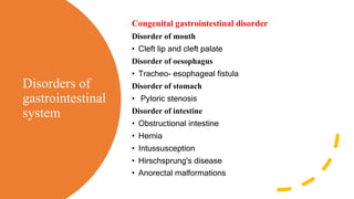 Disorders of
gastrointestinal
system
Congenital gastrointestinal disorder
Disorder of mouth
• Cleft lip and cleft palate
Disorder of oesophagus
• Tracheo- esophageal fistula
Disorder of stomach
• Pyloric stenosis
Disorder of intestine
• Obstructional intestine
• Hernia
• Intussusception
• Hirschsprung's disease
• Anorectal malformations
 