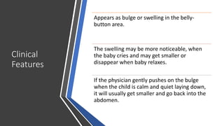 Clinical
Features
Appears as bulge or swelling in the belly-
button area.
The swelling may be more noticeable, when
the baby cries and may get smaller or
disappear when baby relaxes.
If the physician gently pushes on the bulge
when the child is calm and quiet laying down,
it will usually get smaller and go back into the
abdomen.
 