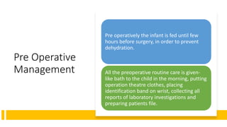 Pre Operative
Management
Pre operatively the infant is fed until few
hours before surgery, in order to prevent
dehydration.
All the preoperative routine care is given-
like bath to the child in the morning, putting
operation theatre clothes, placing
identification band on wrist, collecting all
reports of laboratory investigations and
preparing patients file.
 