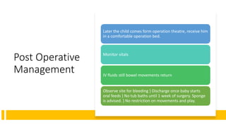 Post Operative
Management
Later the child comes form operation theatre, receive him
in a comfortable operation bed.
Monitor vitals
IV fluids still bowel movements return
Observe site for bleeding } Discharge once baby starts
oral feeds } No tub baths until 1 week of surgery. Sponge
is advised. } No restriction on movements and play.
 