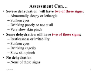 Assessment Con…
• Severe dehydration will have two of these signs:
– Abnormally sleepy or lethargic
– Sunken eyes
– Drinking poorly or not at all
– Very slow skin pinch
• Some dehydration will have two of these signs:
– Restlessness or irritability
– Sunken eyes
– Drinking eagerly
– Slow skin pinch
• No dehydration
– None of these signs
10
11/4/2023
 
