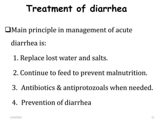Treatment of diarrhea
Main principle in management of acute
diarrhea is:
1. Replace lost water and salts.
2. Continue to feed to prevent malnutrition.
3. Antibiotics & antiprotozoals when needed.
4. Prevention of diarrhea
12
11/4/2023
 