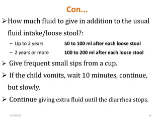 Con...
How much fluid to give in addition to the usual
fluid intake/loose stool?:
– Up to 2 years 50 to 100 ml after each loose stool
– 2 years or more 100 to 200 ml after each loose stool
 Give frequent small sips from a cup.
 If the child vomits, wait 10 minutes, continue,
but slowly.
 Continue giving extra fluid until the diarrhea stops.
14
11/4/2023
 