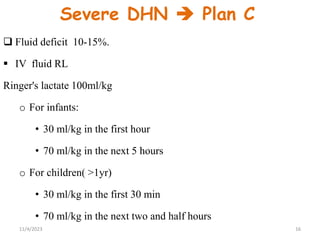Severe DHN  Plan C
 Fluid deficit 10-15%.
 IV fluid RL
Ringer's lactate 100ml/kg
o For infants:
• 30 ml/kg in the first hour
• 70 ml/kg in the next 5 hours
o For children( >1yr)
• 30 ml/kg in the first 30 min
• 70 ml/kg in the next two and half hours
16
11/4/2023
 