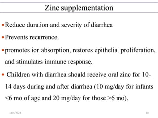 Zinc supplementation
Reduce duration and severity of diarrhea
Prevents recurrence.
promotes ion absorption, restores epithelial proliferation,
and stimulates immune response.
 Children with diarrhea should receive oral zinc for 10-
14 days during and after diarrhea (10 mg/day for infants
<6 mo of age and 20 mg/day for those >6 mo).
11/4/2023 18
 