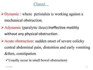 Classi…
Dynamic : where peristalsis is working against a
mechanical obstruction.
Adynamic (paralytic ileus):Ineffective motility
without any physical obstruction.
Acute obstruction: sudden onset of severe colicky
central abdominal pain, distention and early vomiting
&then, constipation
Usually occur in small bowel obstruction)
21
11/4/2023
 