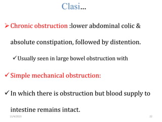 Clasi…
Chronic obstruction :lower abdominal colic &
absolute constipation, followed by distention.
Usually seen in large bowel obstruction with
Simple mechanical obstruction:
In which there is obstruction but blood supply to
intestine remains intact.
22
11/4/2023
 