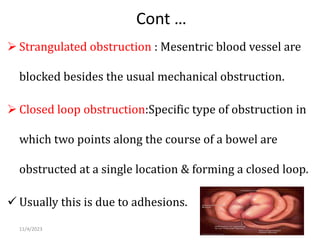 Cont …
 Strangulated obstruction : Mesentric blood vessel are
blocked besides the usual mechanical obstruction.
 Closed loop obstruction:Specific type of obstruction in
which two points along the course of a bowel are
obstructed at a single location & forming a closed loop.
 Usually this is due to adhesions.
11/4/2023 23
 