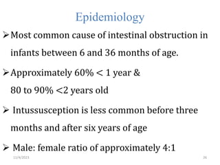 Epidemiology
Most common cause of intestinal obstruction in
infants between 6 and 36 months of age.
Approximately 60% < 1 year &
80 to 90% <2 years old
 Intussusception is less common before three
months and after six years of age
 Male: female ratio of approximately 4:1
26
11/4/2023
 