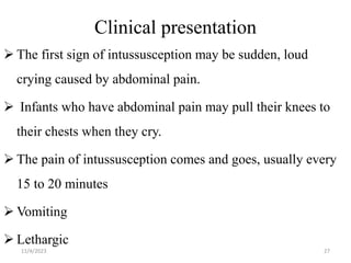 Clinical presentation
 The first sign of intussusception may be sudden, loud
crying caused by abdominal pain.
 Infants who have abdominal pain may pull their knees to
their chests when they cry.
 The pain of intussusception comes and goes, usually every
15 to 20 minutes
 Vomiting
 Lethargic
27
11/4/2023
 