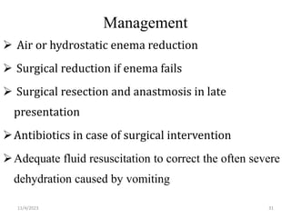 Management
 Air or hydrostatic enema reduction
 Surgical reduction if enema fails
 Surgical resection and anastmosis in late
presentation
Antibiotics in case of surgical intervention
Adequate fluid resuscitation to correct the often severe
dehydration caused by vomiting
31
11/4/2023
 