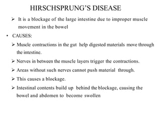 HIRSCHSPRUNG’S DISEASE
 It is a blockage of the large intestine due to improper muscle
movement in the bowel
• CAUSES:
 Muscle contractions in the gut help digested materials move through
the intestine.
 Nerves in between the muscle layers trigger the contractions.
 Areas without such nerves cannot push material through.
 This causes a blockage.
 Intestinal contents build up behind the blockage, causing the
bowel and abdomen to become swollen
 