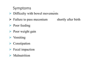 Symptoms
.
 Difficulty with bowel movements
 Failure to pass meconium shortly after birth
 Poor feeding
 Poor weight gain
 Vomiting
 Constipation
 Fecal impaction
 Malnutrition
 