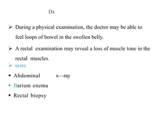Dx
 During a physical examination, the doctor may be able to
feel loops of bowel in the swollen belly.
 A rectal examination may reveal a loss of muscle tone in the
rectal muscles.
 tests
 Abdominal x—ray
 Barium enema
 Rectal biopsy
 