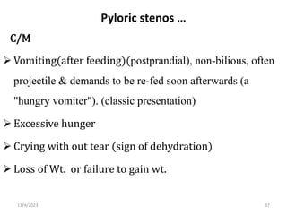 Pyloric stenos …
C/M
 Vomiting(after feeding)(postprandial), non-bilious, often
projectile & demands to be re-fed soon afterwards (a
"hungry vomiter"). (classic presentation)
 Excessive hunger
 Crying with out tear (sign of dehydration)
 Loss of Wt. or failure to gain wt.
37
11/4/2023
 