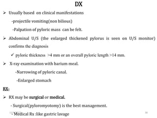 DX
 Usually based on clinical manifestations
-projectile vomiting(non bilious)
-Palpation of pyloric mass can be felt.
 Abdominal U/S (the enlarged thickened pylorus is seen on U/S monitor)
confirms the diagnosis
 pyloric thickness >4 mm or an overall pyloric length >14 mm.
 X-ray examination with barium meal.
-Narrowing of pyloric canal.
-Enlarged stomach
RX-
 RX may be surgical or medical.
- Surgical(pyloromyotomy) is the best management.
- Medical Rx :like gastric lavage 38
11/4/2023
 
